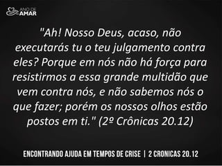"Ah! Nosso Deus, acaso, não
executarás tu o teu julgamento contra
eles? Porque em nós não há força para
resistirmos a essa grande multidão que
vem contra nós, e não sabemos nós o
que fazer; porém os nossos olhos estão
postos em ti." (2º Crônicas 20.12)
 