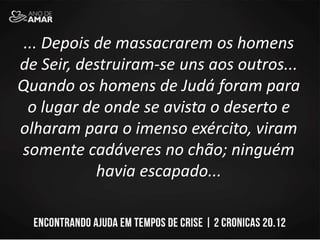 ... Depois de massacrarem os homens
de Seir, destruiram-se uns aos outros...
Quando os homens de Judá foram para
o lugar de onde se avista o deserto e
olharam para o imenso exército, viram
somente cadáveres no chão; ninguém
havia escapado...
 