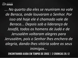 ... No quarto dia eles se reuniram no vale
de Beraca, onde louvaram o Senhor. Por
isso até hoje ele é chamado vale de
Beraca... Depois sob a liderança de
Josafá, todos os homens de Judá e de
Jerusalém voltaram alegres para
Jerusalém, pois o Senhor lhes enchera de
alegria, dando-lhes vitória sobre os seus
inimigos...
 