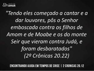 "Tendo eles começado a cantar e a
dar louvores, pôs o Senhor
emboscada contra os filhos de
Amom e de Moabe e os do monte
Seir que vieram contra Judá, e
foram desbaratados"
(2º Crônicas 20.22)
 