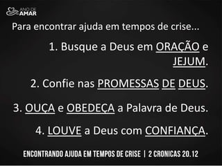 Para encontrar ajuda em tempos de crise...
1. Busque a Deus em ORAÇÃO e
JEJUM.
2. Confie nas PROMESSAS DE DEUS.
3. OUÇA e OBEDEÇA a Palavra de Deus.
4. LOUVE a Deus com CONFIANÇA.
 
