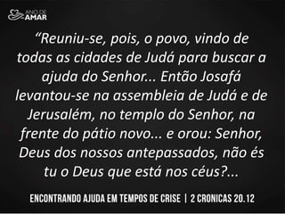 “Reuniu-se, pois, o povo, vindo de
todas as cidades de Judá para buscar a
ajuda do Senhor... Então Josafá
levantou-se na assembleia de Judá e de
Jerusalém, no templo do Senhor, na
frente do pátio novo... e orou: Senhor,
Deus dos nossos antepassados, não és
tu o Deus que está nos céus?...
 