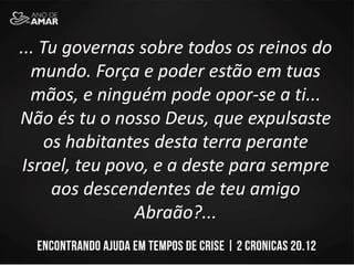 ... Tu governas sobre todos os reinos do
mundo. Força e poder estão em tuas
mãos, e ninguém pode opor-se a ti...
Não és tu o nosso Deus, que expulsaste
os habitantes desta terra perante
Israel, teu povo, e a deste para sempre
aos descendentes de teu amigo
Abraão?...
 
