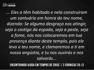 ... Eles a têm habitado e nela construíram
um santuário em honra do teu nome,
dizendo: Se alguma desgraça nos atingir,
seja o castigo da espada, seja a peste, seja
a fome, nós nos colocaremos em tua
presença diante deste templo, pois ele
leva o teu nome, e clamaremos a ti em
nossa angústia, e tu nos ouvirás e nos
salvarás...
 