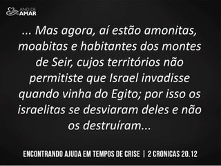 ... Mas agora, aí estão amonitas,
moabitas e habitantes dos montes
de Seir, cujos territórios não
permitiste que Israel invadisse
quando vinha do Egito; por isso os
israelitas se desviaram deles e não
os destruíram...
 