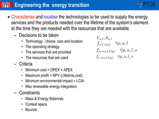 ©Francois Marechal -IPESE-IGM-STI-EPFL 2014
IPESEIndustrial Process and
Energy Systems Engineering
• Characterise and localise the technologies to be used to supply the energy
services and the products needed over the lifetime of the system’s element
at the time they are needed with the resources that are available
– Decisions to be taken
• Technology : choice, size and location
• The operating strategy
• The services that are provided
• The resources that are used
– Criteria
• Minimum cost = OPEX + APEX
• Maximum profit = NPV (i,lifetime,cost)
• Minimum environmental impact = LCIA
• Max renewable energy integration
– Constraints
• Mass & Energy Balances
• Context specs
• Bounds
Engineering the energy transition
Yu,l, Su,l
fu,l,t(p) 8p, u, l
fu!s,l,t(p) 8p, u, l, s
fr!u,l,t(p) 8p, u, l, r
 