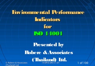 © Robere & Associates© Robere & Associates
(Thailand) Ltd(Thailand) Ltd
1414-EPI-E-DN V.1.01-EPI-E-DN V.1.01 1 of 100
Environmental PerformanceEnvironmental Performance
IndicatorsIndicators
forfor
ISO 14001ISO 14001
Presented by
Robere &Associates
(Thailand) Ltd.
 