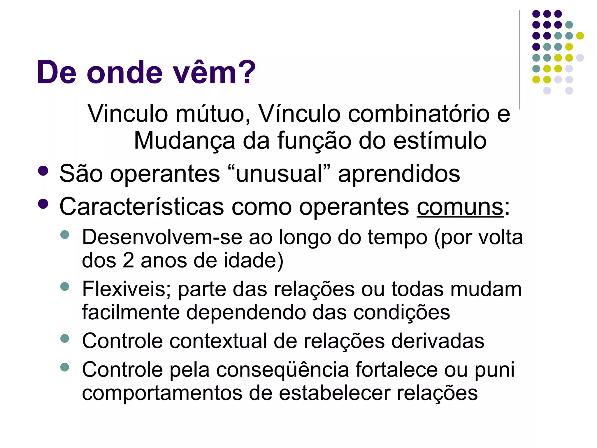 De onde vêm?
Vinculo mútuo, Vínculo combinatório e
Mudança da função do estímulo
 São operantes “unusual” aprendidos
 Características como operantes comuns:
 Desenvolvem-se ao longo do tempo (por volta
dos 2 anos de idade)
 Flexiveis; parte das relações ou todas mudam
facilmente dependendo das condições
 Controle contextual de relações derivadas
 Controle pela conseqüência fortalece ou puni
comportamentos de estabelecer relações
 