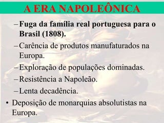 A ERA NAPOLEÔNICA
–Fuga da família real portuguesa para o
Brasil (1808).
–Carência de produtos manufaturados na
Europa.
–Exploração de populações dominadas.
–Resistência a Napoleão.
–Lenta decadência.
• Deposição de monarquias absolutistas na
Europa.
 