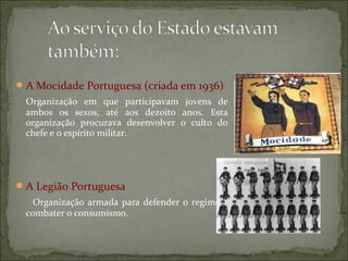 A Mocidade Portuguesa (criada em 1936)
 Organização em que participavam jovens de
 ambos os sexos, até aos dezoito anos. Esta
 organização procurava desenvolver o culto do
 chefe e o espírito militar.




 A Legião Portuguesa
  Organização armada para defender o regime e
 combater o consumismo.
 