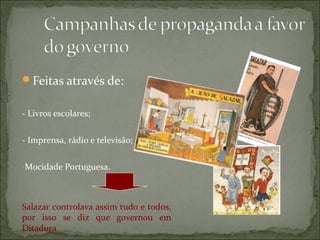 Feitas através de:


- Livros escolares;


- Imprensa, rádio e televisão;

-Mocidade Portuguesa.




Salazar controlava assim tudo e todos,
por isso se diz que governou em
Ditadura
 