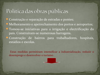  Construção e reparação de estradas e pontes;
 Melhoramento e apetrechamento dos portos e aeroportos;
 Tomou-se iniciativas para a irrigação e electrificação do
  país. Construíram-se numerosas barragens.
 Construção de bairros para trabalhadores, hospitais,
  estádios e escolas.

   Estas medidas permitiram intensificar a industrialização, reduzir o
  desemprego e desenvolver o turismo.
 
