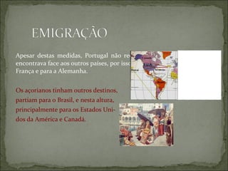 Apesar destas medidas, Portugal não recuperou do atraso em que se
                                                 Canadá

encontrava face aos outros países, por isso aumentou a emigração para a
                                                  E.U.A.

França e para a Alemanha.                  Havai Bermudas




                                                  Brasil


Os açorianos tinham outros destinos,
partiam para o Brasil, e nesta altura,
principalmente para os Estados Uni-
dos da América e Canadá.
 