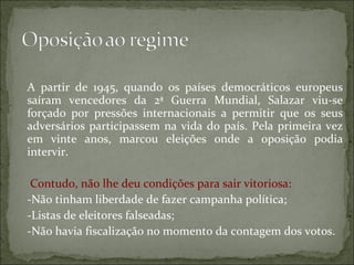 A partir de 1945, quando os países democráticos europeus
saíram vencedores da 2ª Guerra Mundial, Salazar viu-se
forçado por pressões internacionais a permitir que os seus
adversários participassem na vida do país. Pela primeira vez
em vinte anos, marcou eleições onde a oposição podia
intervir.

 Contudo, não lhe deu condições para sair vitoriosa:
-Não tinham liberdade de fazer campanha política;
-Listas de eleitores falseadas;
-Não havia fiscalização no momento da contagem dos votos.
 