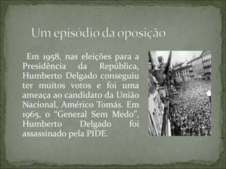 Em 1958, nas eleições para a
Presidência da República,
Humberto Delgado conseguiu
ter muitos votos e foi uma
ameaça ao candidato da União
Nacional, Américo Tomás. Em
1965, o “General Sem Medo”,
Humberto       Delgado    foi
assassinado pela PIDE.
 