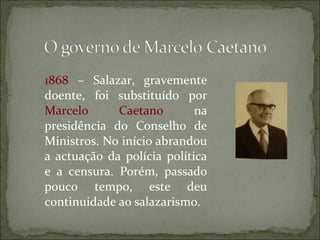 1868 – Salazar, gravemente
doente, foi substituído por
Marcelo      Caetano        na
presidência do Conselho de
Ministros. No início abrandou
a actuação da polícia política
e a censura. Porém, passado
pouco tempo, este deu
continuidade ao salazarismo.
 