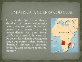 A partir do fim da 2ª Guerra
Mundial, os povos colonizados
pelos países europeus obtiveram a
pouco      e    pouco      a    sua
independência de uma forma
pacífica ou através da luta armada.
Os povos das colónias portuguesas
vendo que outros tinham obtido a
liberdade, também a quiseram.
Porém, Salazar recusava admitir tal
hipótese.
 