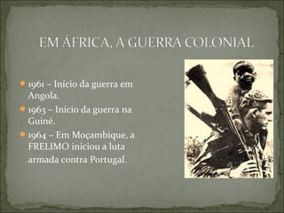  1961 – Início da guerra em
  Angola.
 1963 – Início da guerra na
  Guiné.
 1964 – Em Moçambique, a
  FRELIMO iniciou a luta
  armada contra Portugal.
 