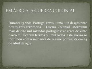 Durante 13 anos, Portugal travou uma luta desgastante
nestes três territórios – Guerra Colonial. Morreram
mais de oito mil soldados portugueses e cerca de vinte
e oito mil ficaram feridos ou mutilados. Esta guerra só
terminou com a mudança de regime português em 25
de Abril de 1974.
 