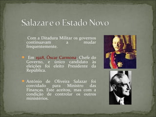 Com a Ditadura Militar os governos
  continuavam        a         mudar
  frequentemente.

 Em 1928, Óscar Carmona, Chefe do
  Governo, e único candidato às
  eleições foi eleito Presidente da
  República.

 António   de Oliveira Salazar foi
  convidado para       Ministro das
  Finanças. Este aceitou, mas com a
  condição de controlar os outros
  ministérios.
 