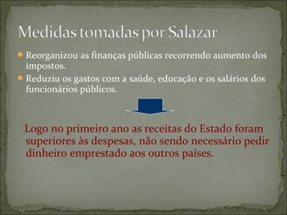  Reorganizou as finanças públicas recorrendo aumento dos
  impostos.
 Reduziu os gastos com a saúde, educação e os salários dos
  funcionários públicos.



 Logo no primeiro ano as receitas do Estado foram
 superiores às despesas, não sendo necessário pedir
 dinheiro emprestado aos outros países.
 