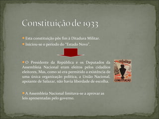 Esta constituição pôs fim à Ditadura Militar.
Iniciou-se o período do “Estado Novo”.




O Presidente da República e os Deputados da
Assembleia Nacional eram eleitos pelos cidadãos
eleitores, Mas, como só era permitido a existência de
uma única organização política, a União Nacional,
apoiante de Salazar, não havia liberdade de escolha.


A Assembleia Nacional limitava-se a aprovar as
leis apresentadas pelo governo.
 