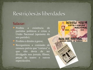 Salazar:
 Proibiu    a existência de
  partidos políticos e criou a
  União Nacional (apoiante do
  seu partido);
 Proibiu o direito à greve;
 Reorganizou a comissão de
  censura prévia que “cortava” o
  que não devia de ser
  divulgado nos jornais, filmes,
  peças de teatro e outros
  espectáculos.
 