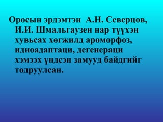 Оросын эрдэмтэн  А.Н. Северцов, И.И. Шмальгаузен  нар түүхэн хувьсах хөгжилд  ароморфоз , идиоадаптаци, дегенераци хэмээх үндсэн замууд байдгийг тодруулсан. 
