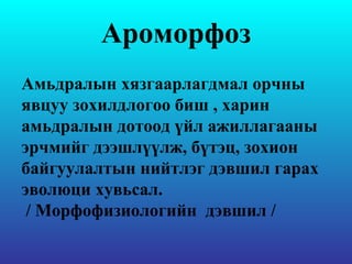 Ароморфоз Амьдралын хязгаарлагдмал орчны явцуу зохилдлогоо биш , харин амьдралын дотоод үйл ажиллагааны эрчмийг дээшлүүлж, бүтэц, зохион байгуулалтын нийтлэг дэвшил гарах эволюци хувьсал. / Морфофизиологийн  дэвшил / 
