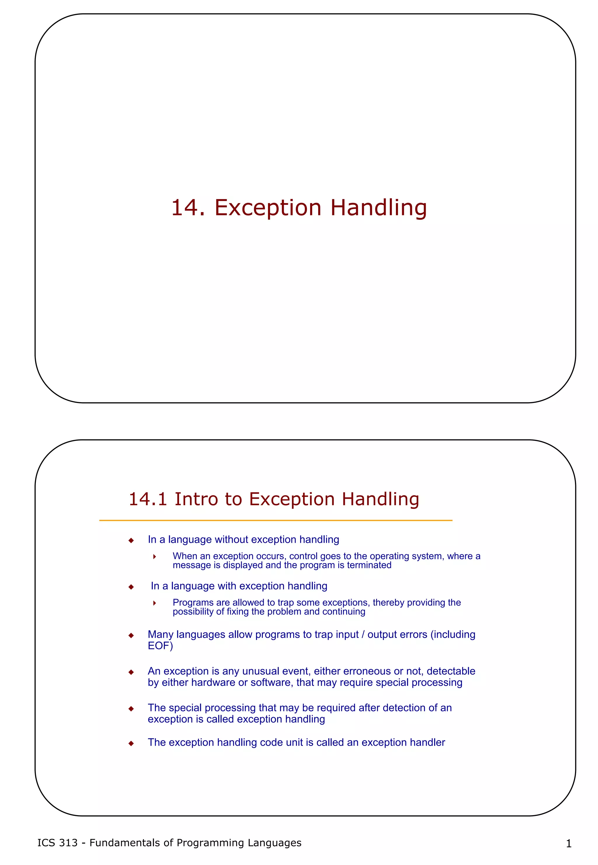 ICS 313 - Fundamentals of Programming Languages 1
14. Exception Handling
14.1 Intro to Exception Handling
In a language without exception handling
When an exception occurs, control goes to the operating system, where a
message is displayed and the program is terminated
In a language with exception handling
Programs are allowed to trap some exceptions, thereby providing the
possibility of fixing the problem and continuing
Many languages allow programs to trap input / output errors (including
EOF)
An exception is any unusual event, either erroneous or not, detectable
by either hardware or software, that may require special processing
The special processing that may be required after detection of an
exception is called exception handling
The exception handling code unit is called an exception handler
 