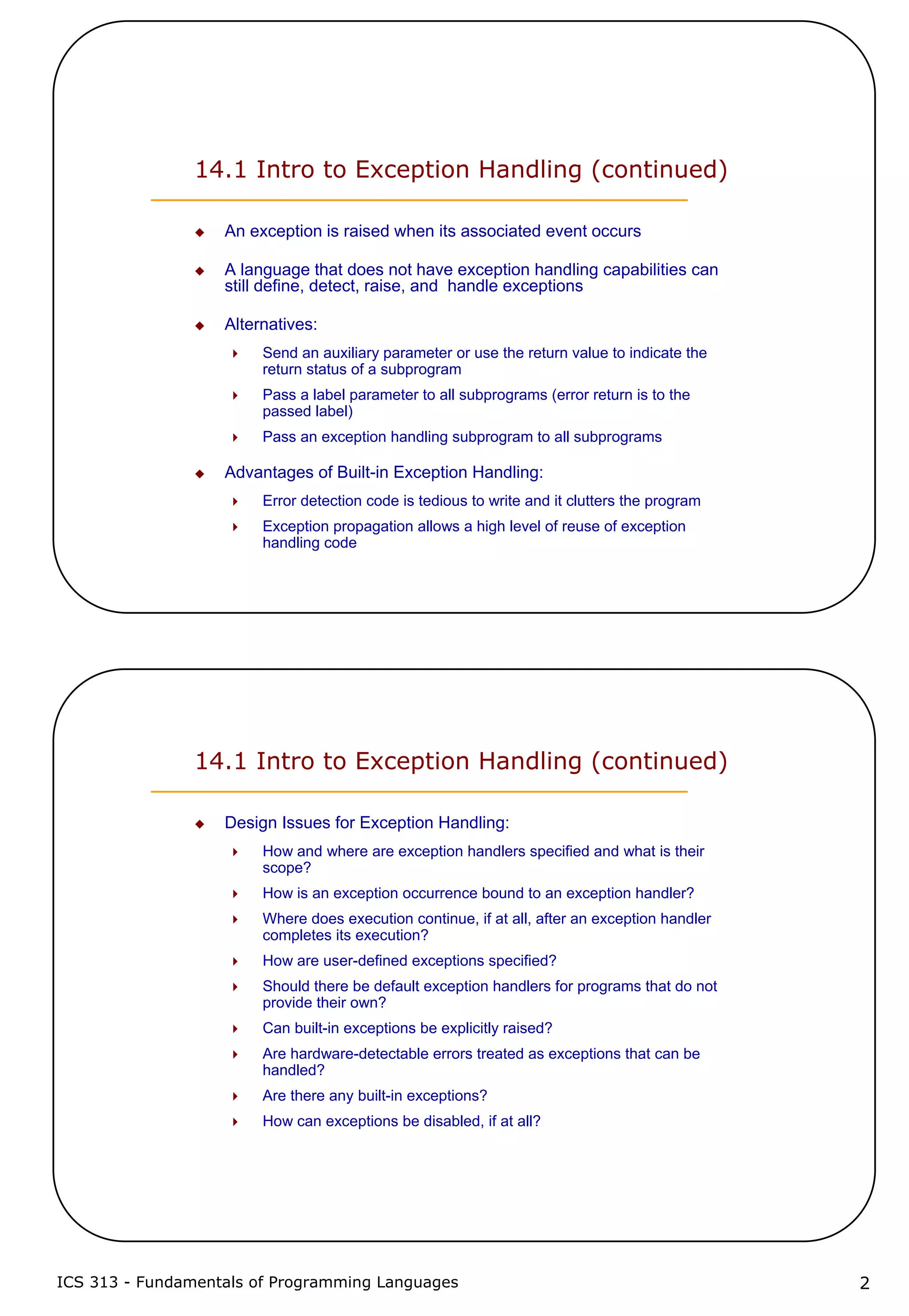 ICS 313 - Fundamentals of Programming Languages 2
14.1 Intro to Exception Handling (continued)
An exception is raised when its associated event occurs
A language that does not have exception handling capabilities can
still define, detect, raise, and handle exceptions
Alternatives:
Send an auxiliary parameter or use the return value to indicate the
return status of a subprogram
Pass a label parameter to all subprograms (error return is to the
passed label)
Pass an exception handling subprogram to all subprograms
Advantages of Built-in Exception Handling:
Error detection code is tedious to write and it clutters the program
Exception propagation allows a high level of reuse of exception
handling code
14.1 Intro to Exception Handling (continued)
Design Issues for Exception Handling:
How and where are exception handlers specified and what is their
scope?
How is an exception occurrence bound to an exception handler?
Where does execution continue, if at all, after an exception handler
completes its execution?
How are user-defined exceptions specified?
Should there be default exception handlers for programs that do not
provide their own?
Can built-in exceptions be explicitly raised?
Are hardware-detectable errors treated as exceptions that can be
handled?
Are there any built-in exceptions?
How can exceptions be disabled, if at all?
 