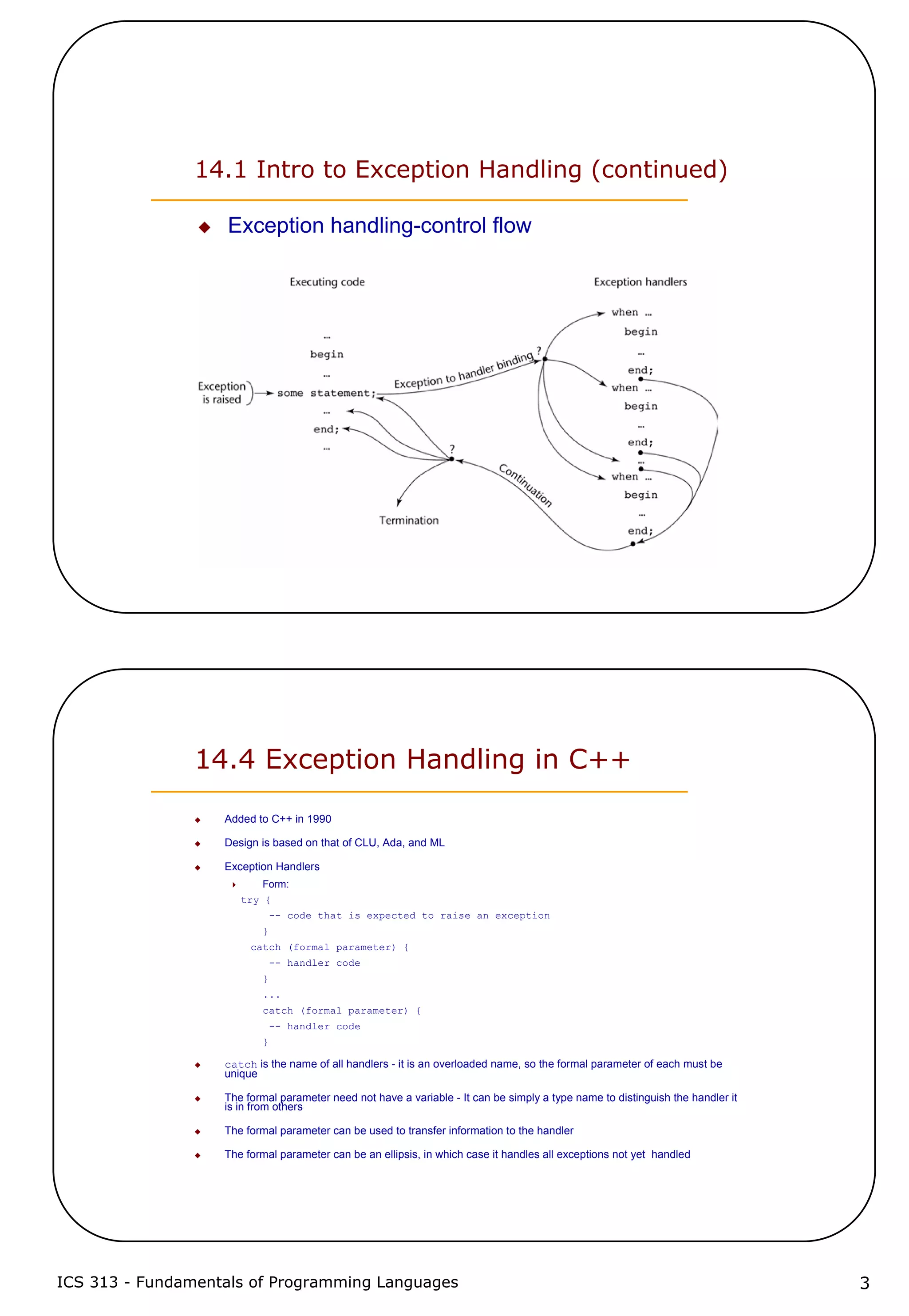 ICS 313 - Fundamentals of Programming Languages 3
14.1 Intro to Exception Handling (continued)
Exception handling-control flow
14.4 Exception Handling in C++
Added to C++ in 1990
Design is based on that of CLU, Ada, and ML
Exception Handlers
Form:
try {
-- code that is expected to raise an exception
}
catch (formal parameter) {
-- handler code
}
...
catch (formal parameter) {
-- handler code
}
catch is the name of all handlers - it is an overloaded name, so the formal parameter of each must be
unique
The formal parameter need not have a variable - It can be simply a type name to distinguish the handler it
is in from others
The formal parameter can be used to transfer information to the handler
The formal parameter can be an ellipsis, in which case it handles all exceptions not yet handled
 