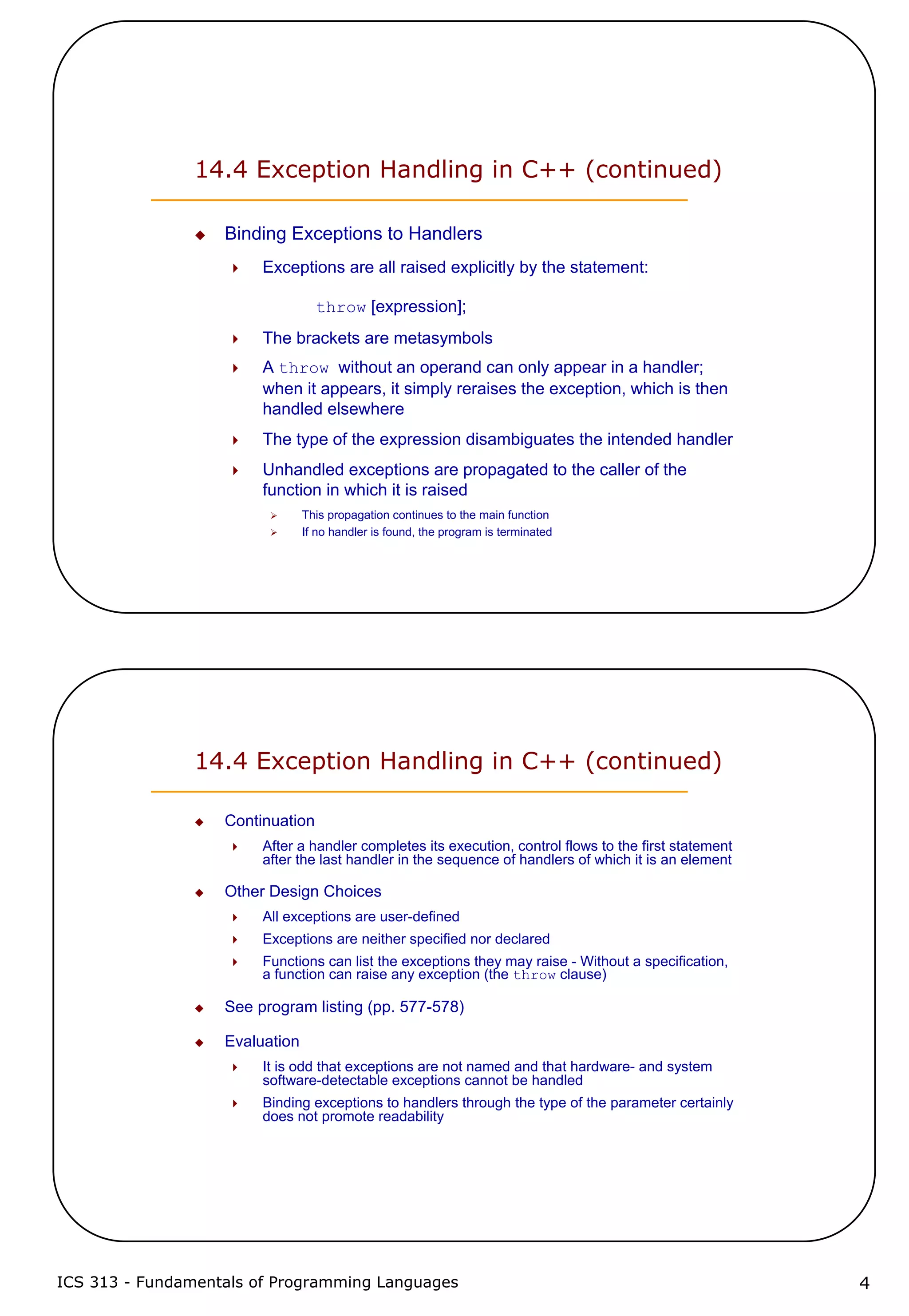 ICS 313 - Fundamentals of Programming Languages 4
14.4 Exception Handling in C++ (continued)
Binding Exceptions to Handlers
Exceptions are all raised explicitly by the statement:
throw [expression];
The brackets are metasymbols
A throw without an operand can only appear in a handler;
when it appears, it simply reraises the exception, which is then
handled elsewhere
The type of the expression disambiguates the intended handler
Unhandled exceptions are propagated to the caller of the
function in which it is raised
This propagation continues to the main function
If no handler is found, the program is terminated
14.4 Exception Handling in C++ (continued)
Continuation
After a handler completes its execution, control flows to the first statement
after the last handler in the sequence of handlers of which it is an element
Other Design Choices
All exceptions are user-defined
Exceptions are neither specified nor declared
Functions can list the exceptions they may raise - Without a specification,
a function can raise any exception (the throw clause)
See program listing (pp. 577-578)
Evaluation
It is odd that exceptions are not named and that hardware- and system
software-detectable exceptions cannot be handled
Binding exceptions to handlers through the type of the parameter certainly
does not promote readability
 