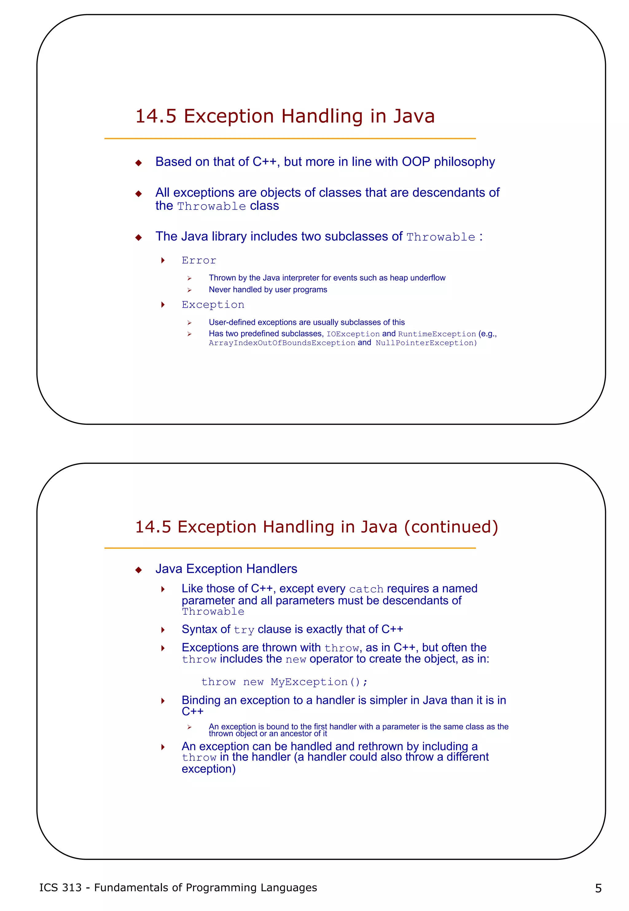 ICS 313 - Fundamentals of Programming Languages 5
14.5 Exception Handling in Java
Based on that of C++, but more in line with OOP philosophy
All exceptions are objects of classes that are descendants of
the Throwable class
The Java library includes two subclasses of Throwable :
Error
Thrown by the Java interpreter for events such as heap underflow
Never handled by user programs
Exception
User-defined exceptions are usually subclasses of this
Has two predefined subclasses, IOException and RuntimeException (e.g.,
ArrayIndexOutOfBoundsException and NullPointerException)
14.5 Exception Handling in Java (continued)
Java Exception Handlers
Like those of C++, except every catch requires a named
parameter and all parameters must be descendants of
Throwable
Syntax of try clause is exactly that of C++
Exceptions are thrown with throw, as in C++, but often the
throw includes the new operator to create the object, as in:
throw new MyException();
Binding an exception to a handler is simpler in Java than it is in
C++
An exception is bound to the first handler with a parameter is the same class as the
thrown object or an ancestor of it
An exception can be handled and rethrown by including a
throw in the handler (a handler could also throw a different
exception)
 
