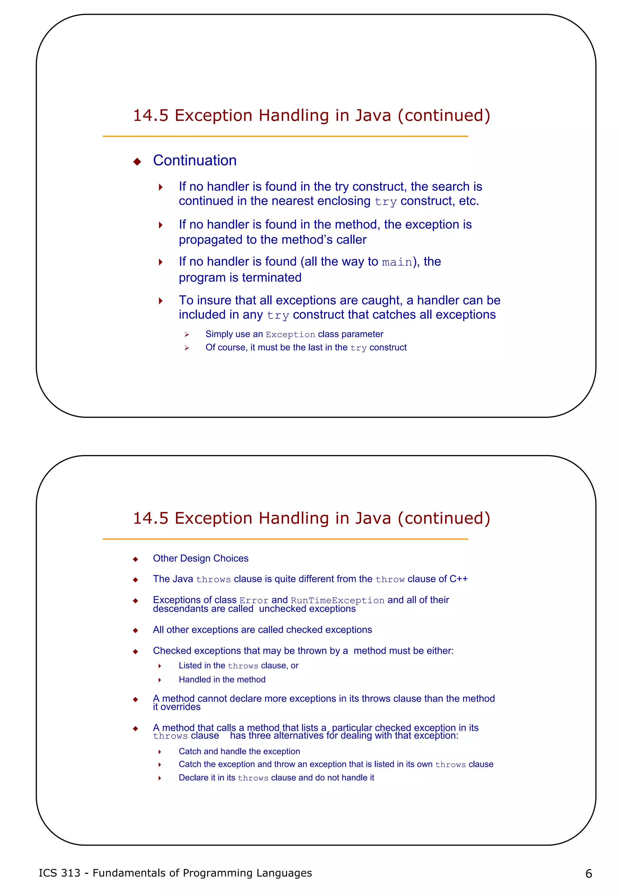 ICS 313 - Fundamentals of Programming Languages 6
14.5 Exception Handling in Java (continued)
Continuation
If no handler is found in the try construct, the search is
continued in the nearest enclosing try construct, etc.
If no handler is found in the method, the exception is
propagated to the method’s caller
If no handler is found (all the way to main), the
program is terminated
To insure that all exceptions are caught, a handler can be
included in any try construct that catches all exceptions
Simply use an Exception class parameter
Of course, it must be the last in the try construct
14.5 Exception Handling in Java (continued)
Other Design Choices
The Java throws clause is quite different from the throw clause of C++
Exceptions of class Error and RunTimeException and all of their
descendants are called unchecked exceptions
All other exceptions are called checked exceptions
Checked exceptions that may be thrown by a method must be either:
Listed in the throws clause, or
Handled in the method
A method cannot declare more exceptions in its throws clause than the method
it overrides
A method that calls a method that lists a particular checked exception in its
throws clause has three alternatives for dealing with that exception:
Catch and handle the exception
Catch the exception and throw an exception that is listed in its own throws clause
Declare it in its throws clause and do not handle it
 