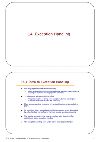 ICS 313 - Fundamentals of Programming Languages 1
14. Exception Handling
14.1 Intro to Exception Handling
In a language without exception handling
When an exception occurs, control goes to the operating system, where a
message is displayed and the program is terminated
In a language with exception handling
Programs are allowed to trap some exceptions, thereby providing the
possibility of fixing the problem and continuing
Many languages allow programs to trap input / output errors (including
EOF)
An exception is any unusual event, either erroneous or not, detectable
by either hardware or software, that may require special processing
The special processing that may be required after detection of an
exception is called exception handling
The exception handling code unit is called an exception handler
 