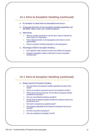 ICS 313 - Fundamentals of Programming Languages 2
14.1 Intro to Exception Handling (continued)
An exception is raised when its associated event occurs
A language that does not have exception handling capabilities can
still define, detect, raise, and handle exceptions
Alternatives:
Send an auxiliary parameter or use the return value to indicate the
return status of a subprogram
Pass a label parameter to all subprograms (error return is to the
passed label)
Pass an exception handling subprogram to all subprograms
Advantages of Built-in Exception Handling:
Error detection code is tedious to write and it clutters the program
Exception propagation allows a high level of reuse of exception
handling code
14.1 Intro to Exception Handling (continued)
Design Issues for Exception Handling:
How and where are exception handlers specified and what is their
scope?
How is an exception occurrence bound to an exception handler?
Where does execution continue, if at all, after an exception handler
completes its execution?
How are user-defined exceptions specified?
Should there be default exception handlers for programs that do not
provide their own?
Can built-in exceptions be explicitly raised?
Are hardware-detectable errors treated as exceptions that can be
handled?
Are there any built-in exceptions?
How can exceptions be disabled, if at all?
 