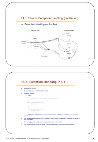 ICS 313 - Fundamentals of Programming Languages 3
14.1 Intro to Exception Handling (continued)
Exception handling-control flow
14.4 Exception Handling in C++
Added to C++ in 1990
Design is based on that of CLU, Ada, and ML
Exception Handlers
Form:
try {
-- code that is expected to raise an exception
}
catch (formal parameter) {
-- handler code
}
...
catch (formal parameter) {
-- handler code
}
catch is the name of all handlers - it is an overloaded name, so the formal parameter of each must be
unique
The formal parameter need not have a variable - It can be simply a type name to distinguish the handler it
is in from others
The formal parameter can be used to transfer information to the handler
The formal parameter can be an ellipsis, in which case it handles all exceptions not yet handled
 
