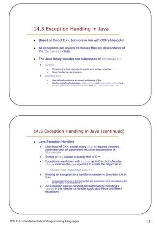 ICS 313 - Fundamentals of Programming Languages 5
14.5 Exception Handling in Java
Based on that of C++, but more in line with OOP philosophy
All exceptions are objects of classes that are descendants of
the Throwable class
The Java library includes two subclasses of Throwable :
Error
Thrown by the Java interpreter for events such as heap underflow
Never handled by user programs
Exception
User-defined exceptions are usually subclasses of this
Has two predefined subclasses, IOException and RuntimeException (e.g.,
ArrayIndexOutOfBoundsException and NullPointerException)
14.5 Exception Handling in Java (continued)
Java Exception Handlers
Like those of C++, except every catch requires a named
parameter and all parameters must be descendants of
Throwable
Syntax of try clause is exactly that of C++
Exceptions are thrown with throw, as in C++, but often the
throw includes the new operator to create the object, as in:
throw new MyException();
Binding an exception to a handler is simpler in Java than it is in
C++
An exception is bound to the first handler with a parameter is the same class as the
thrown object or an ancestor of it
An exception can be handled and rethrown by including a
throw in the handler (a handler could also throw a different
exception)
 