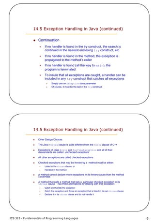 ICS 313 - Fundamentals of Programming Languages 6
14.5 Exception Handling in Java (continued)
Continuation
If no handler is found in the try construct, the search is
continued in the nearest enclosing try construct, etc.
If no handler is found in the method, the exception is
propagated to the method’s caller
If no handler is found (all the way to main), the
program is terminated
To insure that all exceptions are caught, a handler can be
included in any try construct that catches all exceptions
Simply use an Exception class parameter
Of course, it must be the last in the try construct
14.5 Exception Handling in Java (continued)
Other Design Choices
The Java throws clause is quite different from the throw clause of C++
Exceptions of class Error and RunTimeException and all of their
descendants are called unchecked exceptions
All other exceptions are called checked exceptions
Checked exceptions that may be thrown by a method must be either:
Listed in the throws clause, or
Handled in the method
A method cannot declare more exceptions in its throws clause than the method
it overrides
A method that calls a method that lists a particular checked exception in its
throws clause has three alternatives for dealing with that exception:
Catch and handle the exception
Catch the exception and throw an exception that is listed in its own throws clause
Declare it in its throws clause and do not handle it
 