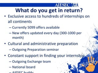 What do you get in return? Exclusive access to hundreds of internships on all continents  Currently  5099  offers available New offers updated every day (300-1000 per month) Cultural and administrative preparation Outgoing Preparation seminar Constant support in finding your internship  Outgoing Exchange team National board AIESEC buddy 