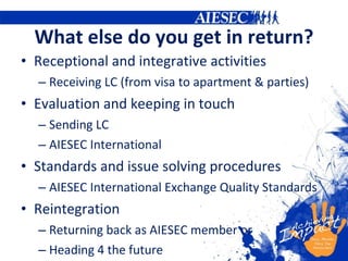 What else do you get in return? Receptional and integrative activities Receiving LC (from visa to apartment & parties) Evaluation and keeping in touch Sending LC AIESEC International Standards and issue solving procedures AIESEC International Exchange Quality Standards Reintegration Returning back as AIESEC member or Heading 4 the future 