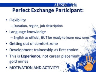 Perfect Exchange Participant: Flexibility Duration, region, job description Language knowledge English as official, BUT be ready to learn new ones Getting out of comfort zone Development traineeship as first choice This is  Experience , not career placement or gold mines MOTIVATION AND ACTIVITY! 