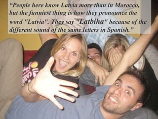 “ People here know Latvia more than in M o rocco ,   but  the funniest thing is how they pronounce the word "Latvia". They say " Latbiha " because of the different sound of the same letters in Spanish. ”   