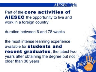 P art of the  core activities of AIESEC   the opportunity to live and work in a foreign country duration between 6 and 78 weeks  the most intense learning experience available for  students and recent graduates , the latest two years after obtaining the degree but not older than 30 years 