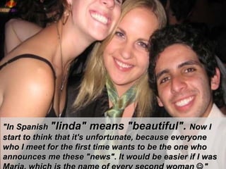 "In Spanish  "linda" means "beautiful".  Now I start to think that it's unfortunate, because everyone  w ho I meet for the first time wants to be the one who announces me these "news". It would be easier if I was Maria, which is the name of every second woman    " 