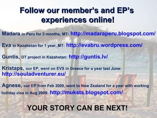 Follow our member’s and EP’s  experiences online! Madara  in Peru for 3 months, MT:   http://madaraperu.blogspot.com/   Eva  in Kazahstan for 1 year, MT:   http://evabru.wordpress.com/   Guntis,  DT project in Kazahstan:   http://guntis.lv/   Kristaps,  our EP, went on EVS in Greece for a year last June:   http://souladventurer.eu/   Agnese,  our EP from Feb 2009, went to New Zealand for a year with working  holiday visa in Aug 2009:   http://muksts.blogspot.com/   YOUR STORY CAN BE NEXT! 