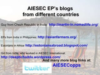 Guy from Chezh Republic in India:   http://martin-in.nomadlife.org/   EPs from India in Philippines:   http://asianfarmers.org/   Estonians in Africa:   http://estoniansabroad.blogspot.com/   Girl from India, who worked in AIESEC International:   http://deeptichadda.wordpress.com/   And many more blog links at:   AIESECopps   AIESEC EP’s blogs  from different countries 