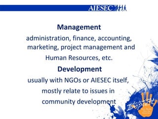 Management administration, finance, accounting, marketing, project management and  H uman  R esources, etc. Development usually with NGOs  or AIESEC itself,  mostly  relate to issues in  community development 