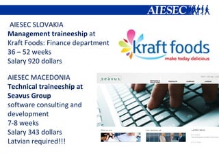 AIESEC SLOVAKIA  Management traineeship  at  Kraft Foods : Finance department 36 – 52 weeks Salary 920 dollars AIESEC MACEDONIA Technical traineeship at  Seavus Group  software consulting and development 7-8 weeks Salary 343 dollars Latvian required!!! 